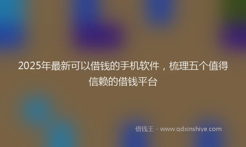 2025年最新可以借钱的手机软件，梳理五个值得信赖的借钱平台