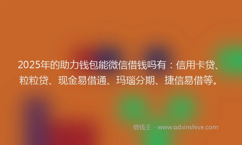 2025年的助力钱包能微信借钱吗有：信用卡贷、粒粒贷、现金易借通、玛瑙分期、捷信易借等。