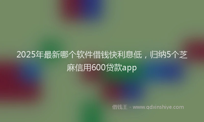 2025年最新哪个软件借钱快利息低，归纳5个芝麻信用600贷款app
