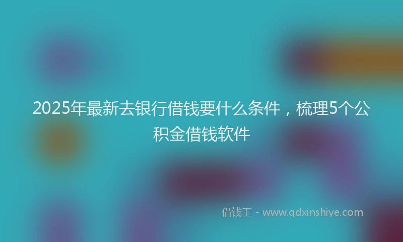 2025年最新去银行借钱要什么条件，梳理5个公积金借钱软件