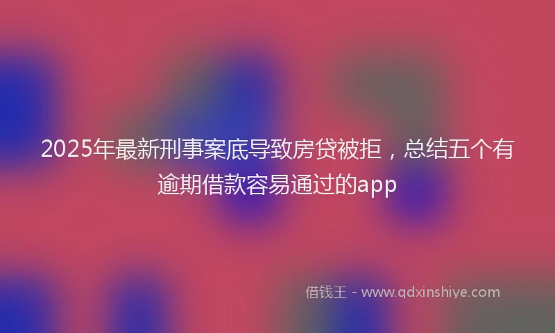 2025年最新刑事案底导致房贷被拒，总结五个有逾期借款容易通过的app