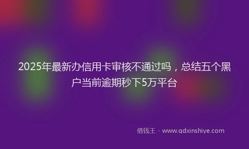 2025年最新办信用卡审核不通过吗，总结五个黑户当前逾期秒下5万平台