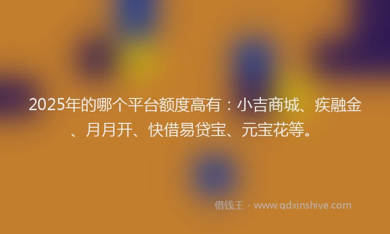 2025年的哪个平台额度高有：小吉商城、疾融金、月月开、快借易贷宝、元宝花等。