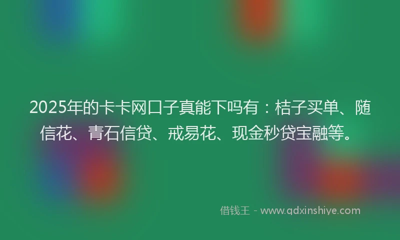 2025年的卡卡网口子真能下吗有：桔子买单、随信花、青石信贷、戒易花、现金秒贷宝融等。