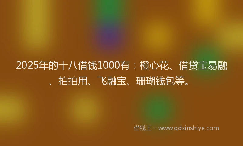 2025年的十八借钱1000有：橙心花、借贷宝易融、拍拍用、飞融宝、珊瑚钱包等。