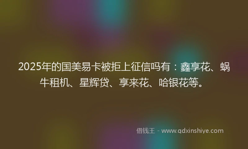 2025年的国美易卡被拒上征信吗有：鑫享花、蜗牛租机、星辉贷、享来花、哈银花等。