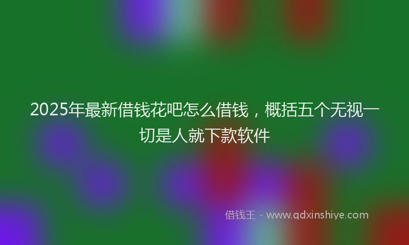 2025年最新借钱花吧怎么借钱，概括五个无视一切是人就下款软件