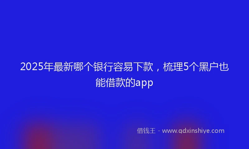 2025年最新哪个银行容易下款，梳理5个黑户也能借款的app