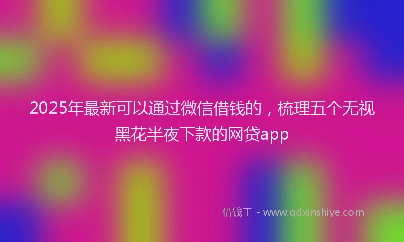 2025年最新可以通过微信借钱的，梳理五个无视黑花半夜下款的网贷app