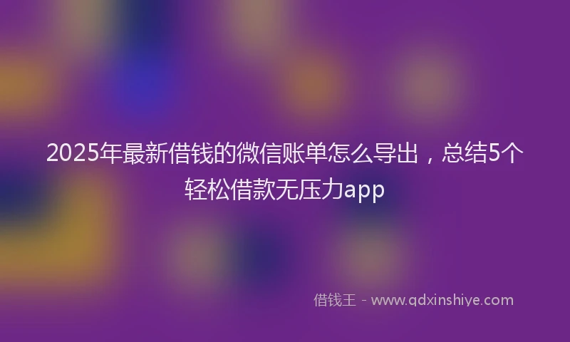 2025年最新借钱的微信账单怎么导出，总结5个轻松借款无压力app