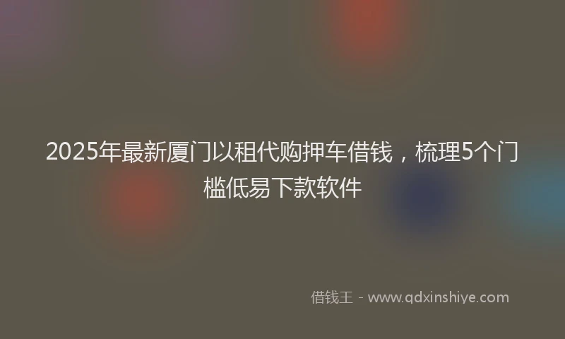 2025年最新厦门以租代购押车借钱，梳理5个门槛低易下款软件