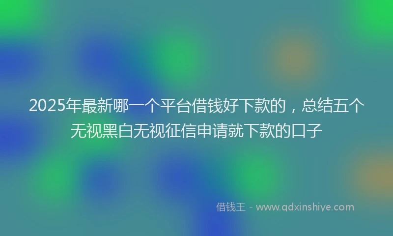 2025年最新哪一个平台借钱好下款的，总结五个无视黑白无视征信申请就下款的口子