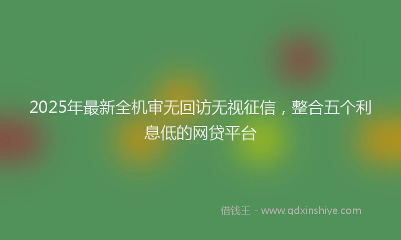 2025年最新全机审无回访无视征信，整合五个利息低的网贷平台