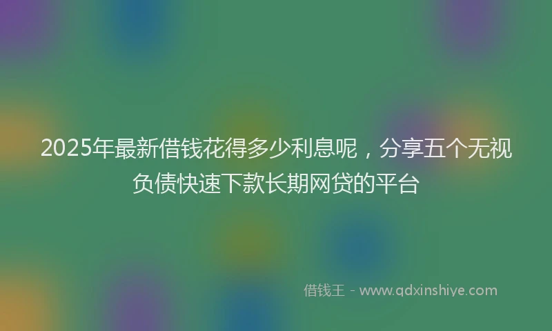 2025年最新借钱花得多少利息呢，分享五个无视负债快速下款长期网贷的平台