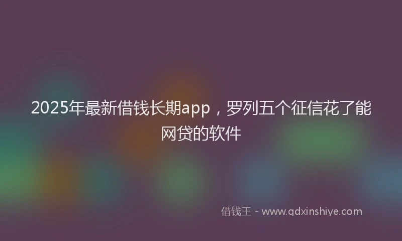 2025年最新借钱长期app，罗列五个征信花了能网贷的软件