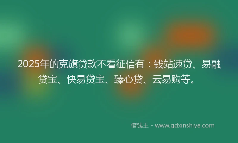2025年的克旗贷款不看征信有：钱站速贷、易融贷宝、快易贷宝、臻心贷、云易购等。