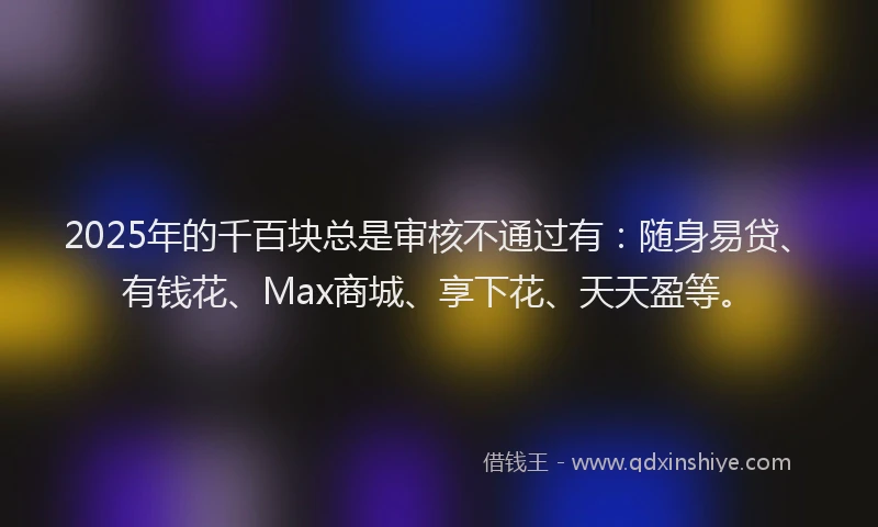 2025年的千百块总是审核不通过有：随身易贷、有钱花、Max商城、享下花、天天盈等。