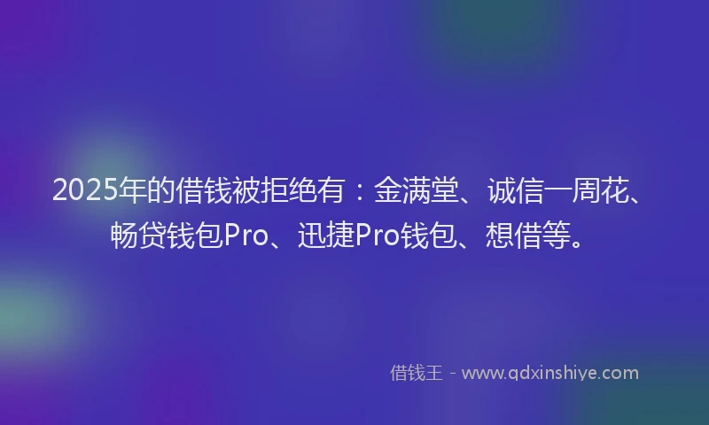 2025年的借钱被拒绝有：金满堂、诚信一周花、畅贷钱包Pro、迅捷Pro钱包、想借等。
