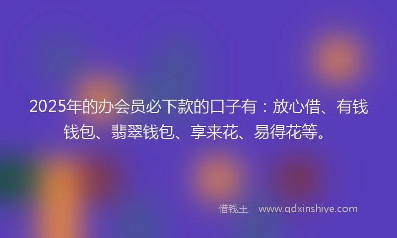 2025年的办会员必下款的口子有：放心借、有钱钱包、翡翠钱包、享来花、易得花等。