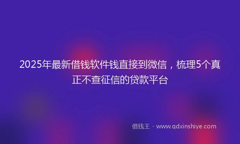2025年最新借钱软件钱直接到微信，梳理5个真正不查征信的贷款平台