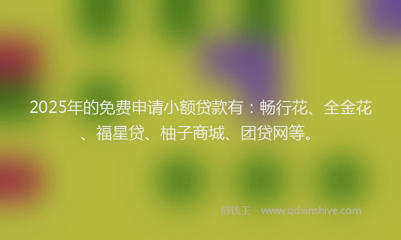 2025年的免费申请小额贷款有：畅行花、全金花、福星贷、柚子商城、团贷网等。