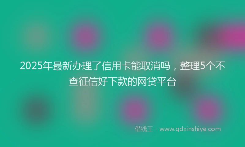 2025年最新办理了信用卡能取消吗，整理5个不查征信好下款的网贷平台