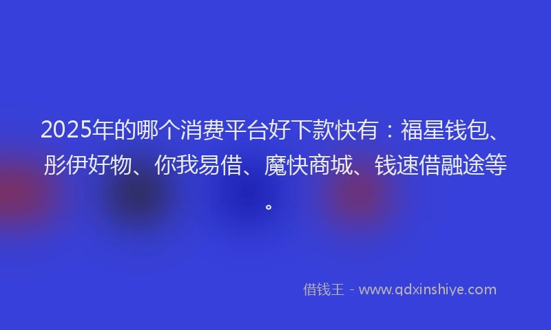 2025年的哪个消费平台好下款快有：福星钱包、彤伊好物、你我易借、魔快商城、钱速借融途等。