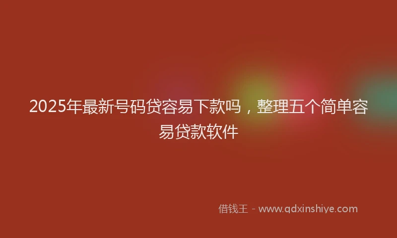2025年最新号码贷容易下款吗，整理五个简单容易贷款软件