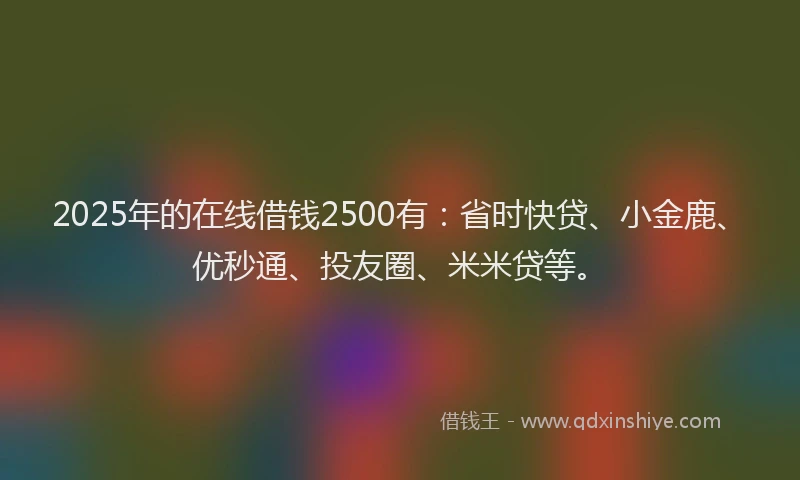 2025年的在线借钱2500有：省时快贷、小金鹿、优秒通、投友圈、米米贷等。