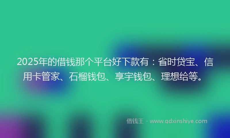 2025年的借钱那个平台好下款有：省时贷宝、信用卡管家、石榴钱包、享宇钱包、理想给等。
