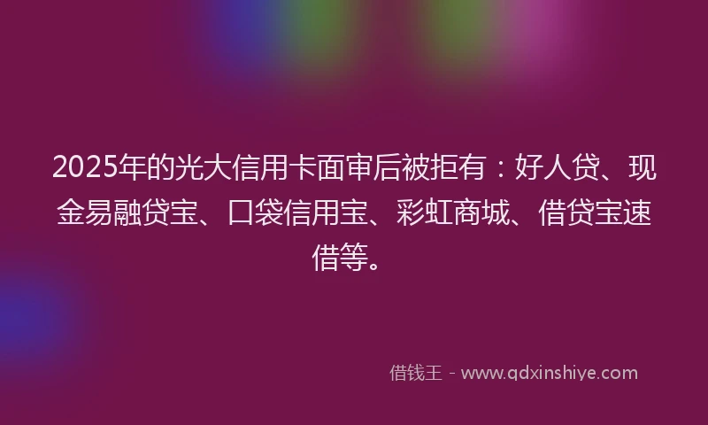 2025年的光大信用卡面审后被拒有：好人贷、现金易融贷宝、口袋信用宝、彩虹商城、借贷宝速借等。