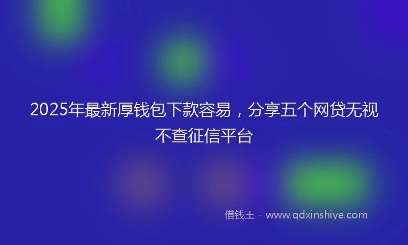 2025年最新厚钱包下款容易，分享五个网贷无视不查征信平台