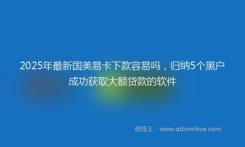 2025年最新国美易卡下款容易吗，归纳5个黑户成功获取大额贷款的软件