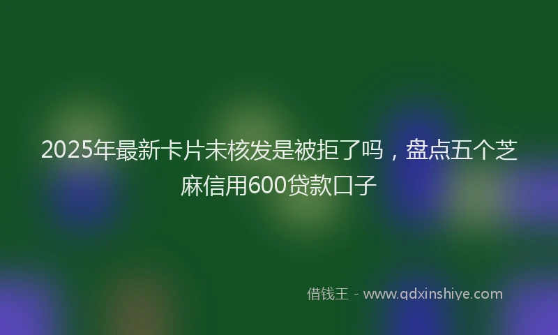 2025年最新卡片未核发是被拒了吗，盘点五个芝麻信用600贷款口子
