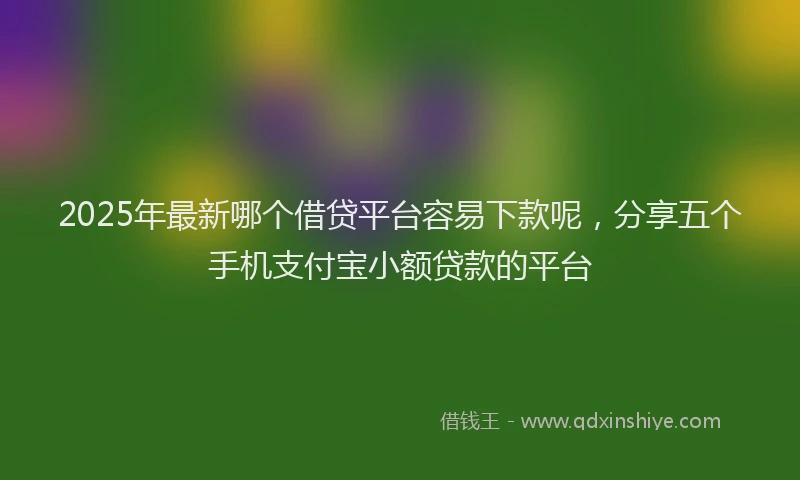 2025年最新哪个借贷平台容易下款呢，分享五个手机支付宝小额贷款的平台