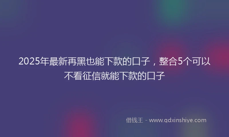 2025年最新再黑也能下款的口子，整合5个可以不看征信就能下款的口子