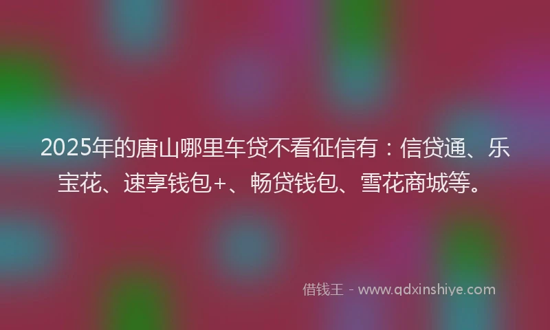 2025年的唐山哪里车贷不看征信有：信贷通、乐宝花、速享钱包+、畅贷钱包、雪花商城等。