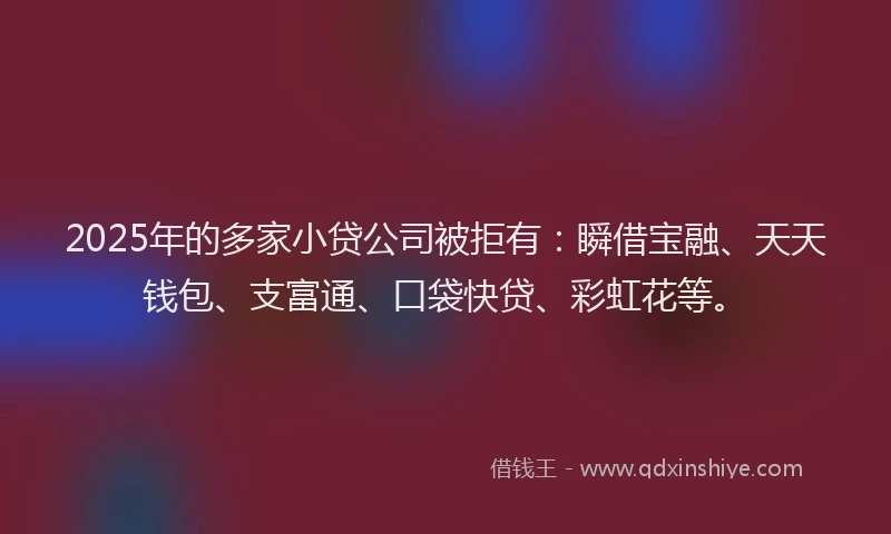2025年的多家小贷公司被拒有：瞬借宝融、天天钱包、支富通、口袋快贷、彩虹花等。
