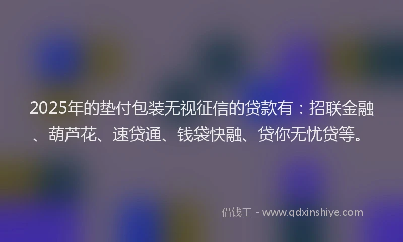 2025年的垫付包装无视征信的贷款有：招联金融、葫芦花、速贷通、钱袋快融、贷你无忧贷等。