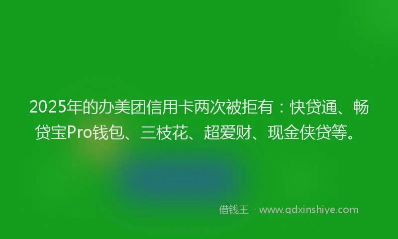 2025年的办美团信用卡两次被拒有：快贷通、畅贷宝Pro钱包、三枝花、超爱财、现金侠贷等。