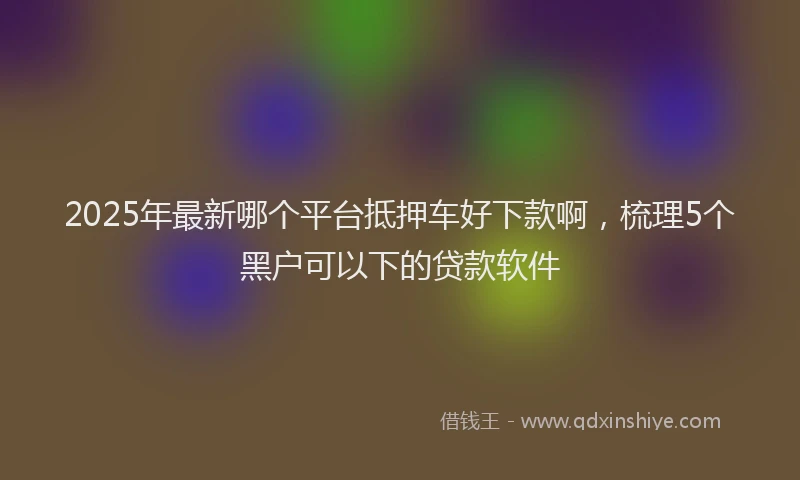 2025年最新哪个平台抵押车好下款啊，梳理5个黑户可以下的贷款软件