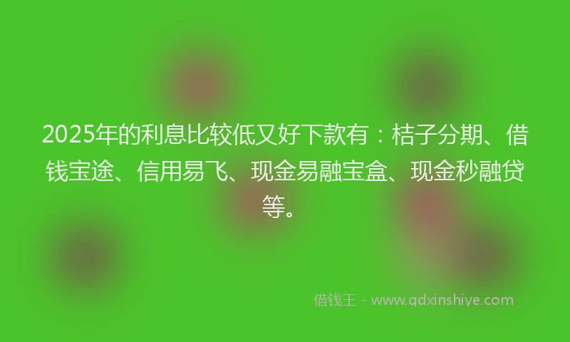 2025年的利息比较低又好下款有：桔子分期、借钱宝途、信用易飞、现金易融宝盒、现金秒融贷等。