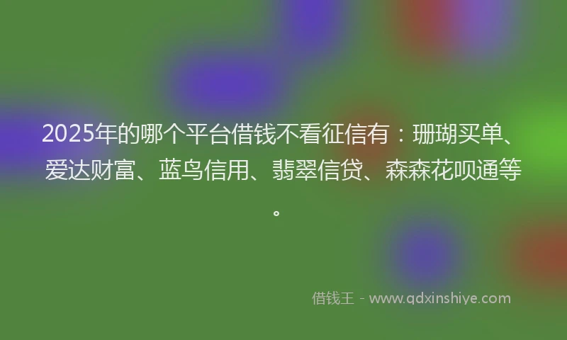 2025年的哪个平台借钱不看征信有：珊瑚买单、爱达财富、蓝鸟信用、翡翠信贷、森森花呗通等。