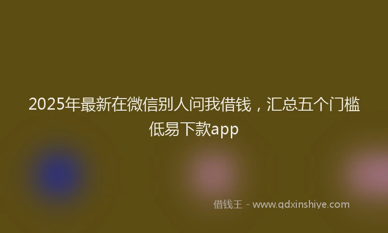 2025年最新在微信别人问我借钱，汇总五个门槛低易下款app