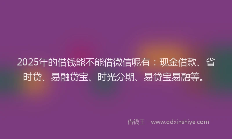 2025年的借钱能不能借微信呢有：现金借款、省时贷、易融贷宝、时光分期、易贷宝易融等。