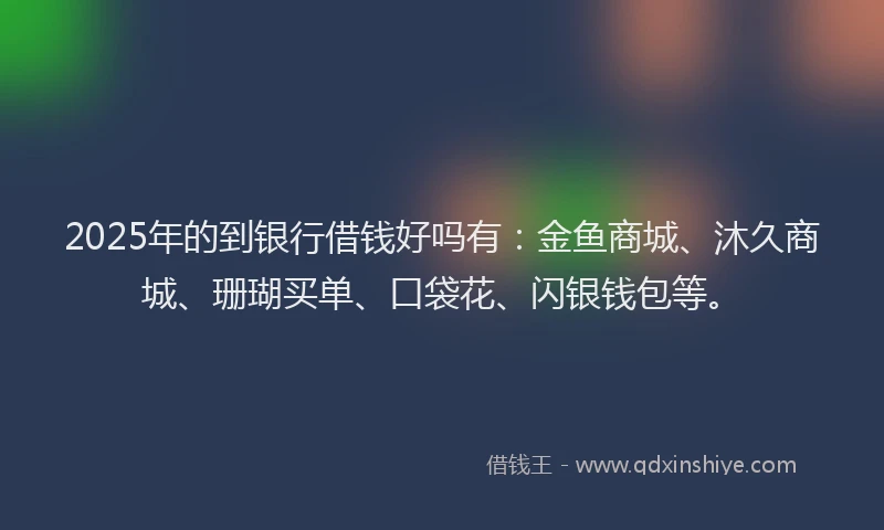 2025年的到银行借钱好吗有：金鱼商城、沐久商城、珊瑚买单、口袋花、闪银钱包等。