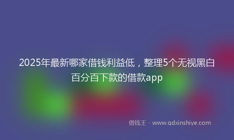 2025年最新哪家借钱利益低，整理5个无视黑白百分百下款的借款app