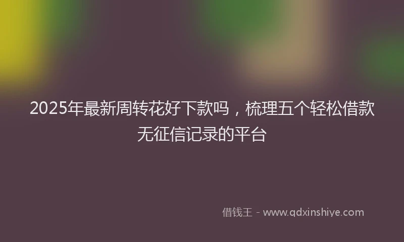 2025年最新周转花好下款吗，梳理五个轻松借款无征信记录的平台