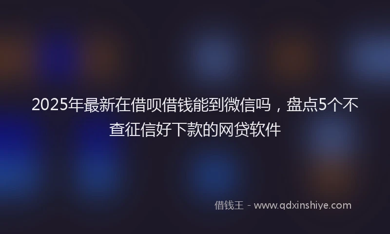 2025年最新在借呗借钱能到微信吗，盘点5个不查征信好下款的网贷软件