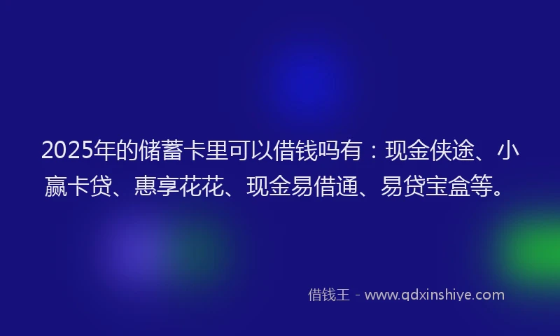 2025年的储蓄卡里可以借钱吗有：现金侠途、小赢卡贷、惠享花花、现金易借通、易贷宝盒等。